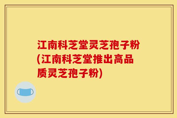 江南科芝堂灵芝孢子粉(江南科芝堂推出高品质灵芝孢子粉)