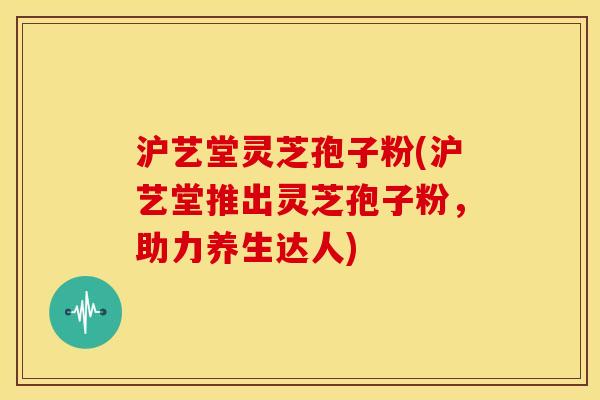 沪艺堂灵芝孢子粉(沪艺堂推出灵芝孢子粉,助力养生达人) 沪艺堂灵芝孢子粉(沪艺堂推出灵芝孢子粉,助力养生达人)