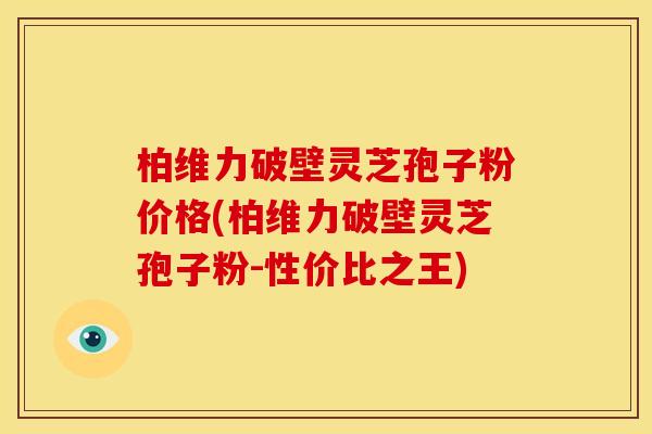 柏维力破壁灵芝孢子粉价格(柏维力破壁灵芝孢子粉-性价比之王)