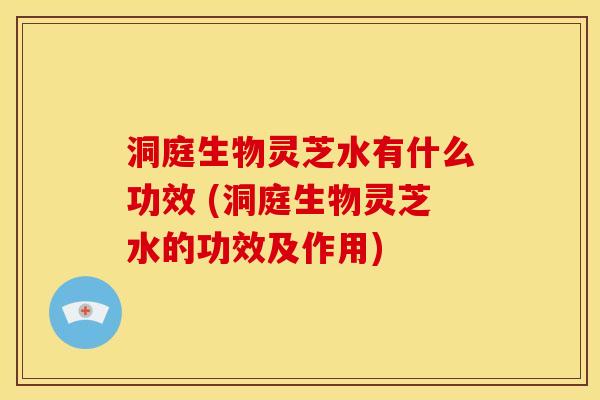 洞庭生物灵芝水有什么功效 (洞庭生物灵芝水的功效及作用) 洞庭生物灵芝水有什么功效 (洞庭生物灵芝水的功效及作用)