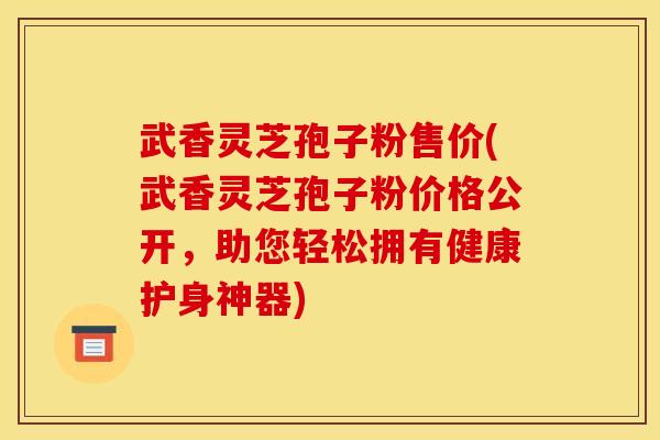 武香灵芝孢子粉售价(武香灵芝孢子粉价格公开,助您轻松拥有健康护身神器) 武香灵芝孢子粉售价(武香灵芝孢子粉价格公开,助您轻松拥有健康护身神器)