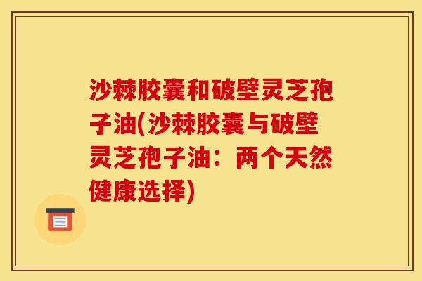 沙棘胶囊和破壁灵芝孢子油(沙棘胶囊与破壁灵芝孢子油：两个天然健康选择)