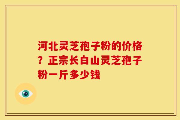河北灵芝孢子粉的价格?正宗长白山灵芝孢子粉一斤多少钱 河北灵芝孢子粉的价格?正宗长白山灵芝孢子粉一斤多少钱