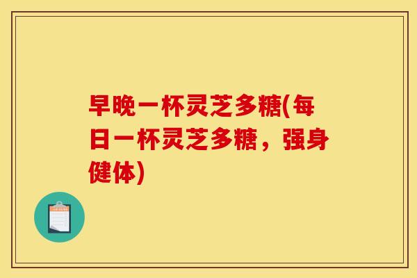 早晚一杯灵芝多糖(每日一杯灵芝多糖，强身健体)