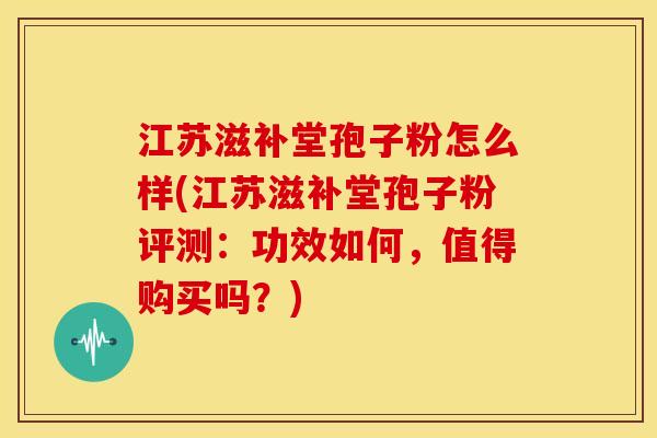 江苏滋补堂孢子粉怎么样(江苏滋补堂孢子粉评测：功效如何，值得购买吗？)