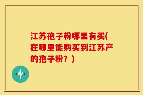 江苏孢子粉哪里有买(在哪里能购买到江苏产的孢子粉？)