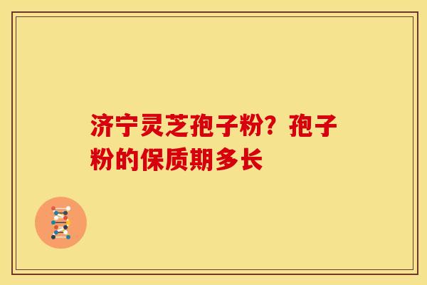 济宁灵芝孢子粉?孢子粉的保质期多长 济宁灵芝孢子粉?孢子粉的保质期多长