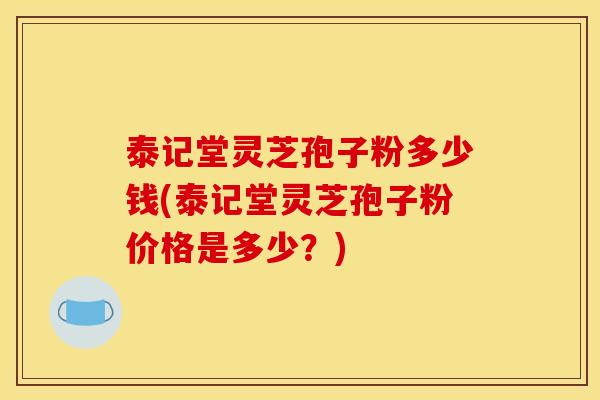 泰记堂灵芝孢子粉多少钱(泰记堂灵芝孢子粉价格是多少？)