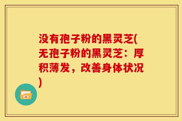 没有孢子粉的黑灵芝(无孢子粉的黑灵芝：厚积薄发，改善身体状况)