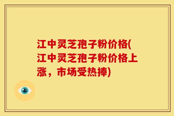 江中灵芝孢子粉价格(江中灵芝孢子粉价格上涨，市场受热捧)