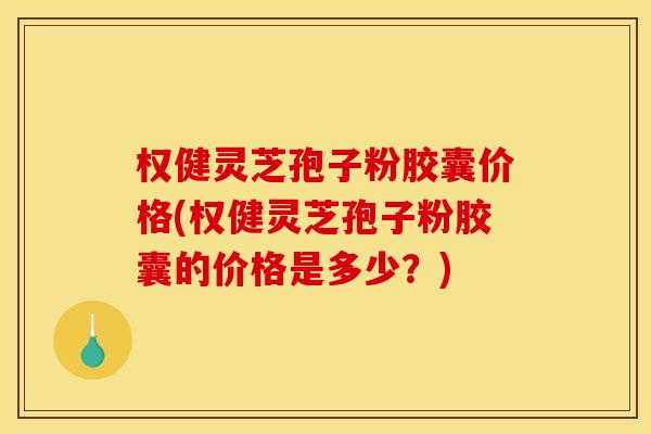 权健灵芝孢子粉胶囊价格(权健灵芝孢子粉胶囊的价格是多少?) 权健灵芝孢子粉胶囊价格(权健灵芝孢子粉胶囊的价格是多少?)