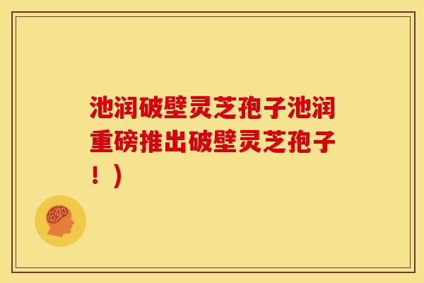 池润破壁灵芝孢子池润重磅推出破壁灵芝孢子!) 池润破壁灵芝孢子池润重磅推出破壁灵芝孢子!)