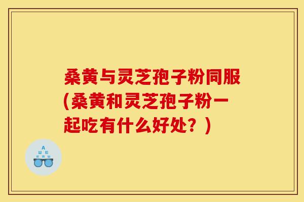 桑黄与灵芝孢子粉同服(桑黄和灵芝孢子粉一起吃有什么好处？)