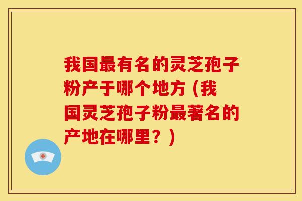 我国有名的灵芝孢子粉产于哪个地方 (我国灵芝孢子粉著名的产地在哪里?) 我国有名的灵芝孢子粉产于哪个地方 (我国灵芝孢子粉著名的产地在哪里?)