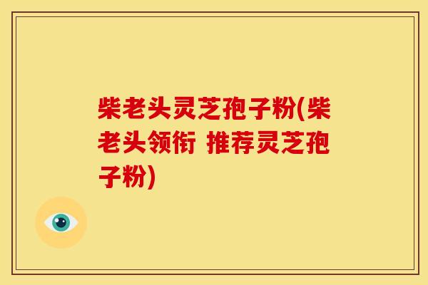 柴老头灵芝孢子粉(柴老头领衔 推荐灵芝孢子粉) 柴老头灵芝孢子粉(柴老头领衔 推荐灵芝孢子粉)