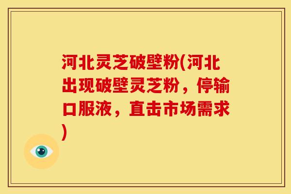 河北灵芝破壁粉(河北出现破壁灵芝粉，停输口服液，直击市场需求)