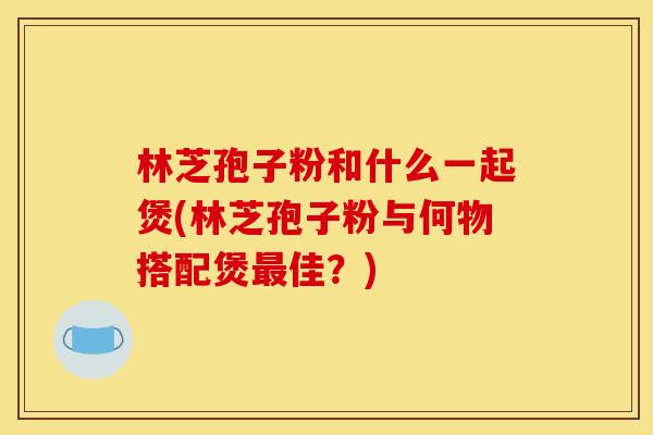 林芝孢子粉和什么一起煲(林芝孢子粉与何物搭配煲佳?) 林芝孢子粉和什么一起煲(林芝孢子粉与何物搭配煲佳?)