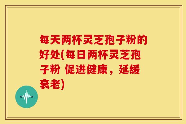 每天两杯灵芝孢子粉的好处(每日两杯灵芝孢子粉 促进健康，延缓)