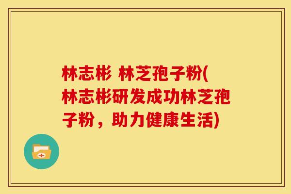 林志彬 林芝孢子粉(林志彬研发成功林芝孢子粉，助力健康生活)