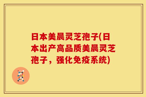 日本美晨灵芝孢子(日本出产高品质美晨灵芝孢子，强化免疫系统)