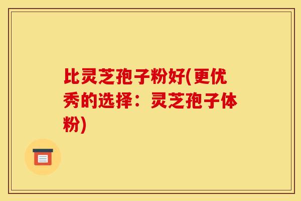 比灵芝孢子粉好(更优秀的选择：灵芝孢子体粉)
