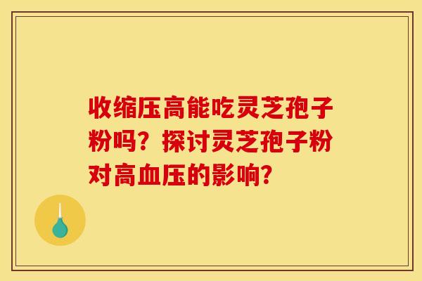 收缩压高能吃灵芝孢子粉吗?探讨灵芝孢子粉对高的影响? 收缩压高能吃灵芝孢子粉吗?探讨灵芝孢子粉对高的影响?