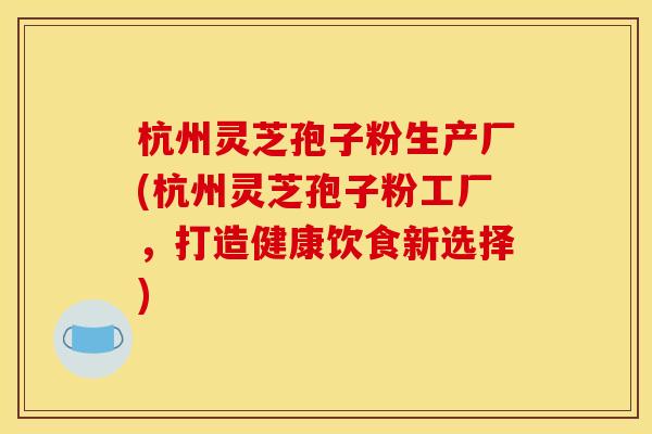 杭州灵芝孢子粉生产厂(杭州灵芝孢子粉工厂,打造健康饮食新选择) 杭州灵芝孢子粉生产厂(杭州灵芝孢子粉工厂,打造健康饮食新选择)