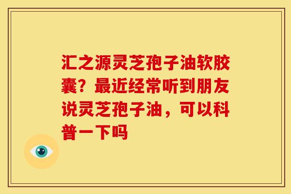 汇之源灵芝孢子油软胶囊？近经常听到朋友说灵芝孢子油，可以科普一下吗