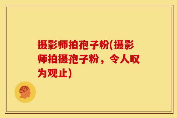 摄影师拍孢子粉(摄影师拍摄孢子粉，令人叹为观止)