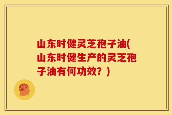山东时健灵芝孢子油(山东时健生产的灵芝孢子油有何功效？)