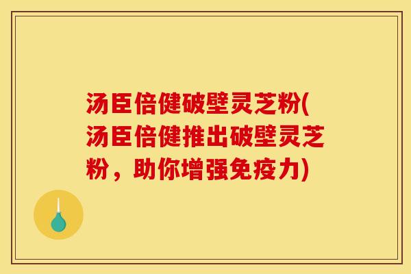 汤臣倍健破壁灵芝粉(汤臣倍健推出破壁灵芝粉，助你增强免疫力)