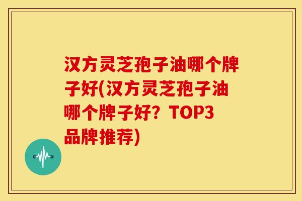 汉方灵芝孢子油哪个牌子好(汉方灵芝孢子油哪个牌子好？TOP3品牌推荐)