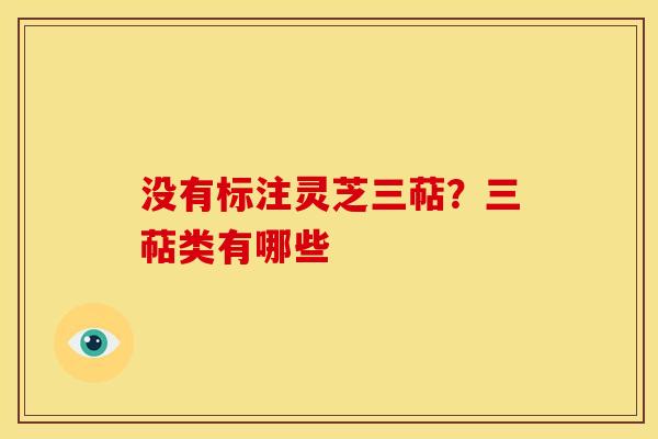没有标注灵芝三萜？三萜类有哪些