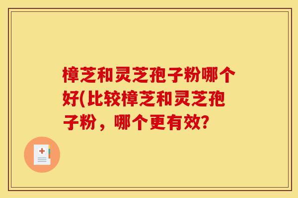 樟芝和灵芝孢子粉哪个好(比较樟芝和灵芝孢子粉,哪个更有效? 樟芝和灵芝孢子粉哪个好(比较樟芝和灵芝孢子粉,哪个更有效?