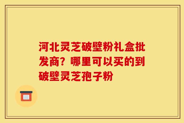 河北灵芝破壁粉礼盒批发商？哪里可以买的到破壁灵芝孢子粉