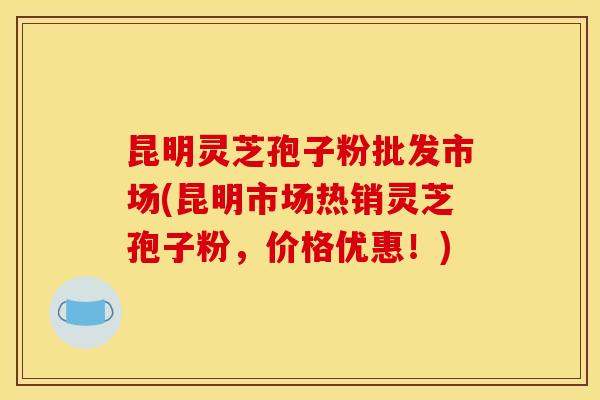 昆明灵芝孢子粉批发市场(昆明市场热销灵芝孢子粉，价格优惠！)