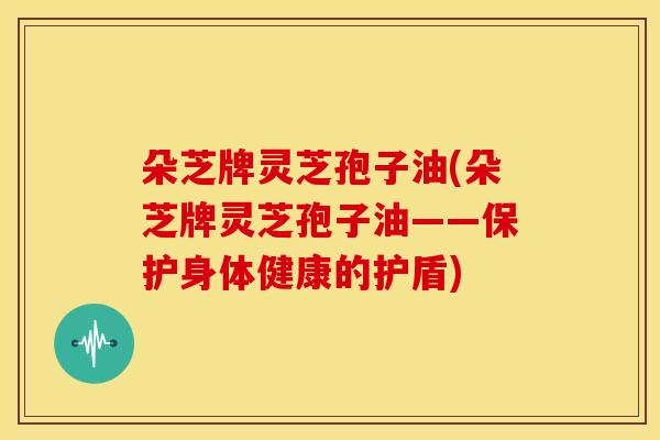 朵芝牌灵芝孢子油(朵芝牌灵芝孢子油——保护身体健康的护盾)