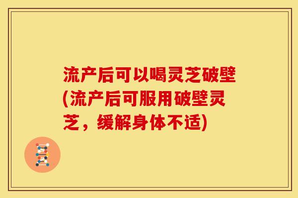 流产后可以喝灵芝破壁(流产后可服用破壁灵芝，缓解身体不适)
