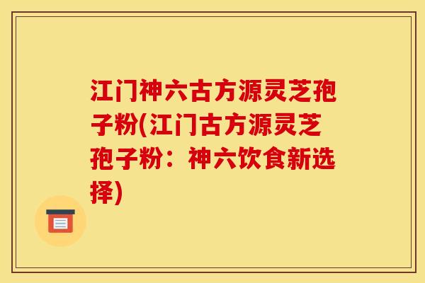 江门神六古方源灵芝孢子粉(江门古方源灵芝孢子粉：神六饮食新选择)