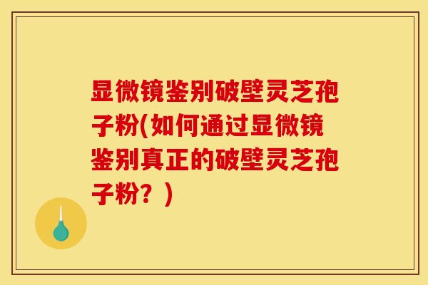 显微镜鉴别破壁灵芝孢子粉(如何通过显微镜鉴别真正的破壁灵芝孢子粉？)