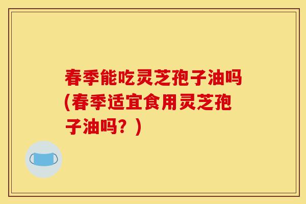 春季能吃灵芝孢子油吗(春季适宜食用灵芝孢子油吗?) 春季能吃灵芝孢子油吗(春季适宜食用灵芝孢子油吗?)