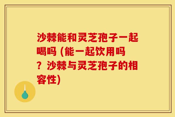 沙棘能和灵芝孢子一起喝吗 (能一起饮用吗?沙棘与灵芝孢子的相容性) 沙棘能和灵芝孢子一起喝吗 (能一起饮用吗?沙棘与灵芝孢子的相容性)