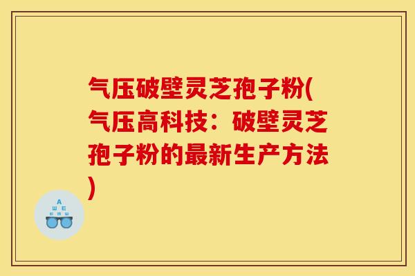 气压破壁灵芝孢子粉(气压高科技：破壁灵芝孢子粉的新生产方法)