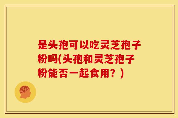 是头孢可以吃灵芝孢子粉吗(头孢和灵芝孢子粉能否一起食用？)