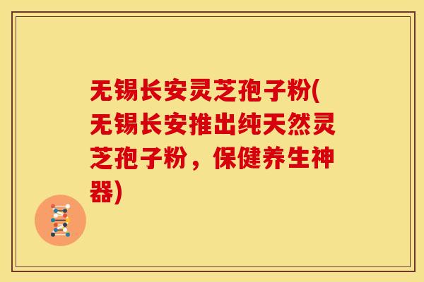 无锡长安灵芝孢子粉(无锡长安推出纯天然灵芝孢子粉，保健养生神器)