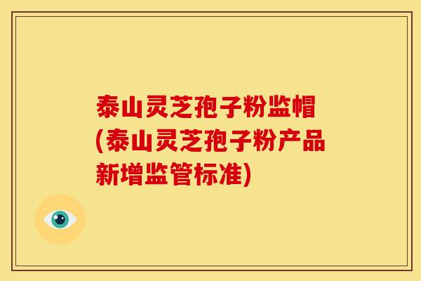 泰山灵芝孢子粉监帽 (泰山灵芝孢子粉产品新增监管标准)