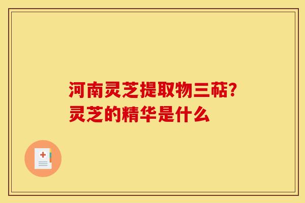 河南灵芝提取物三萜?灵芝的精华是什么 河南灵芝提取物三萜?灵芝的精华是什么