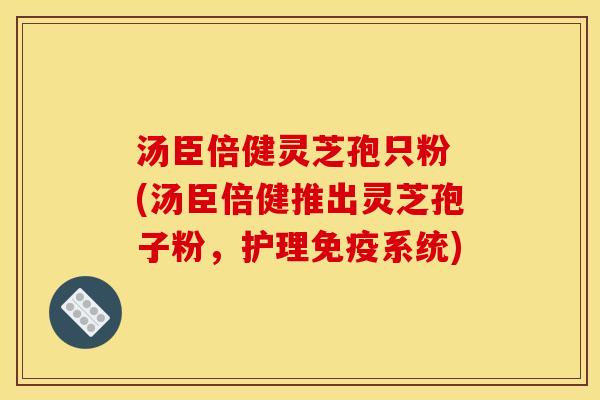 汤臣倍健灵芝孢只粉 (汤臣倍健推出灵芝孢子粉，护理免疫系统)