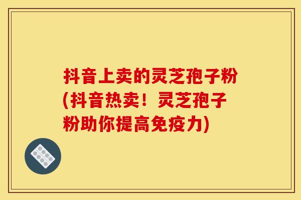 抖音上卖的灵芝孢子粉(抖音热卖！灵芝孢子粉助你提高免疫力)