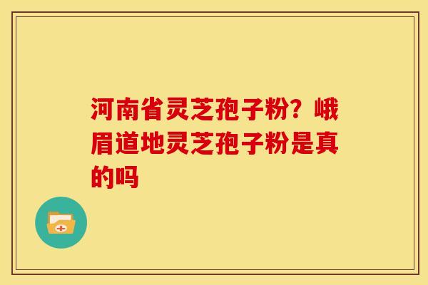 河南省灵芝孢子粉?峨眉道地灵芝孢子粉是真的吗 河南省灵芝孢子粉?峨眉道地灵芝孢子粉是真的吗